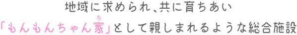 地域に求められ、共に育ちあい「もんもんちゃん家」として親しまれるような総合施設